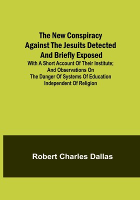 The New Conspiracy Against the Jesuits Detected and Briefly Exposed ; with a short account of their institute; and observations on the danger of systems of education independent of religion(Paperback, Robert Charles Dallas)