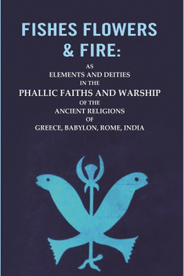 Fishes Flowers & Fire : AS Elements and Deities in the Phallic Faiths and Warship of the Ancient Religions of Greece, Babylon, Rome, India(Paperback, Unknown)