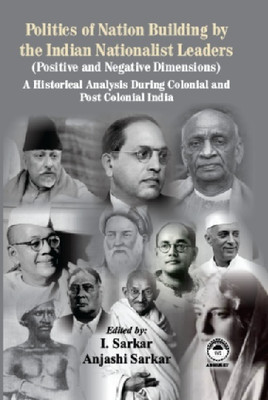 Politics of Nation Building by the Indian Nationalist Leaders (Positive and Negative Dimensions): A Historical Analysis During Colonial and Post Colonial India(Hardcover, I. Sarkar, Anjashi Sarkar)