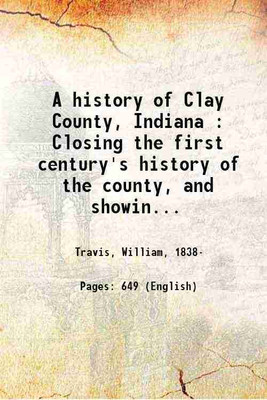 A history of Clay County, Indiana : Closing the first century's history of the county, and showing the growth of its people, institutions, industries and wealth / by William Travis. Volume 1 1909 [Hardcover](Hardcover, Travis, William,)