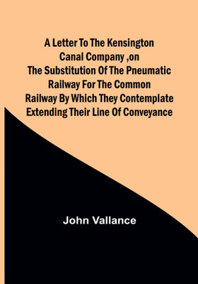 A Letter to the Kensington Canal Company, on the Substitution of the Pneumatic Railway for the common Railway by which they contemplate extending their line of conveyance(English, Paperback, Vallance John) A Letter to the Kensington Canal Company, on the Substitution of the Pneumatic Railway for the common Railway by which they contemplate extending their line of conveyance(English, Paperback, Vallance John)