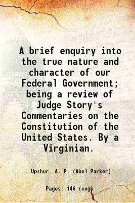 A brief enquiry into the true nature and character of our Federal Government; Being a review of Judge Story's Commentaries on the Constitution of the United States. 1840 [Hardcover](Hardcover, A. P. Upshur)