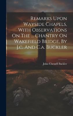 Remarks Upon Wayside Chapels, With Observations On The ... Chantry On Wakefield Bridge, By J.c. And C.a. Buckler(English, Hardcover, Buckler John Chessell)