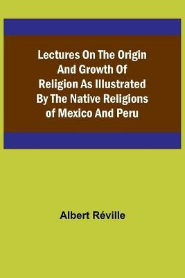 Lectures on the Origin and Growth of Religion as Illustrated by the Native Religions of Mexico and Peru(English, Paperback, Albert Reville)