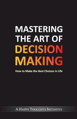 Mastering the Art of Decision Makinghow to Make the Best Choices in Life(English, Paperback, A Happy Thoughts Initiative)