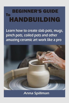 Beginner's Guide to Handbuilding  - Learn how to create slab pots, mugs, pinch pots, coiled pots and other amazing ceramic art work like a pro(English, Paperback, Spillman Anna)