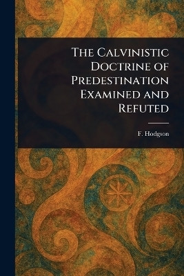 The Calvinistic Doctrine of Predestination Examined and Refuted(English, Paperback, Hodgson F (Francis))