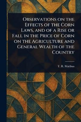 Observations on the Effects of the Corn Laws, and of a Rise or Fall in the Price of Corn on the Agriculture and General Wealth of the Country(English, Paperback, Malthus T R (Thomas Robert))