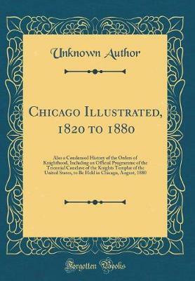 Chicago Illustrated, 1820 to 1880: Also a Condensed History of the Orders of Knighthood, Including an Official Programme of the Triennial Conclave of the Knights Templar of the United States, to Be Held in Chicago, August, 1880 (Classic Reprint)(English, Hardcover, Author Unknown)
