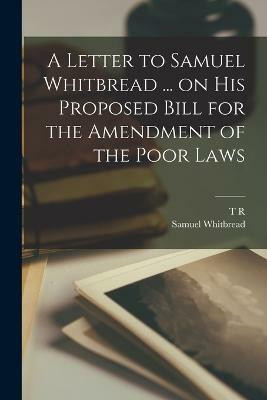 A Letter to Samuel Whitbread ... on his Proposed Bill for the Amendment of the Poor Laws(English, Paperback, Malthus T R 1766-1834)