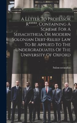 A Letter To Professor R*****, Containing A Scheme For A Seisachtheia, Or Modern Solonian Debt-relief Law To Be Applied To The Undergraduates Of The University Of Oxford(English, Hardcover, (Pseud ) Solon Secundus)