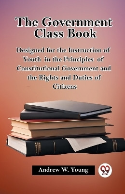 The Government Class Book Designed for the Instruction of Youth in the Principles of Constitutional Government and the Rights and Duties of Citizens(English, Paperback, Young Andrew W)