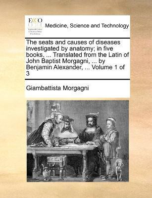 The seats and causes of diseases investigated by anatomy; in five books, ... Translated from the Latin of John Baptist Morgagni, ... by Benjamin Alexander, ... Volume 1 of 3(English, Paperback, Morgagni Giambattista)