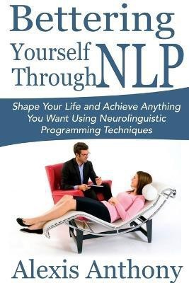 Bettering Yourself Through NLP: Shape Your Life and Achieve Anything You Want Using Neurolinguistic Programming Techniques  - Shape Your Life and Achieve Anything You Want Using Neurolinguistic Programming Techniques(English, Paperback, Anthony Alexis)