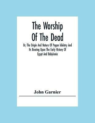 The Worship Of The Dead; Or, The Origin And Nature Of Pagan Idolatry And Its Bearing Upon The Early History Of Egypt And Babylonia(English, Paperback, Garnier John)