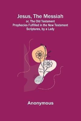 Jesus, The Messiah; or, the Old Testament Prophecies Fulfilled in the New Testament Scriptures, by a Lady(English, Paperback, Anonymous)