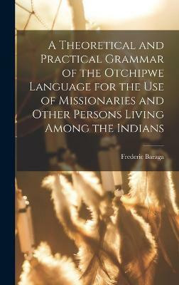 A Theoretical and Practical Grammar of the Otchipwe Language for the use of Missionaries and Other Persons Living Among the Indians(English, Hardcover, Baraga Frederic)