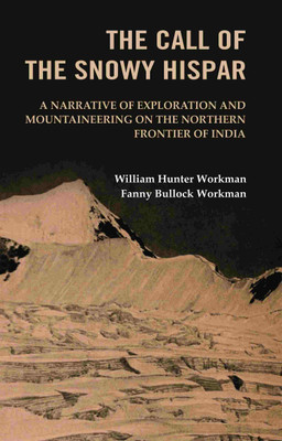 The Call of the Snowy Hispar: A Narrative of Exploration and Mountaineering on the Northern Frontier of India [Hardcover](Hardcover, William Hunter Workman, Fanny Bullock Workman)
