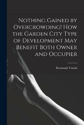 Nothing Gained by Overcrowding! How the Garden City Type of Development may Benefit Both Owner and Occupier(English, Paperback, Unwin Raymond)