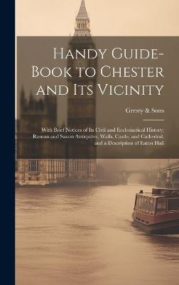 Handy Guide-book to Chester and its Vicinity; With Brief Notices of its Civil and Ecclesiastical History; Roman and Saxon Antiquites, Walls, Castle, and Cathedral; and a Description of Eaton Hall(English, Hardcover, Sons Gresty)