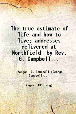 The true estimate of life and how to live; addresses delivered at Northfield by Rev. G. Campbell Morgan. 1899 [Hardcover](Hardcover, Morgan G. Campbell (George Campbell))