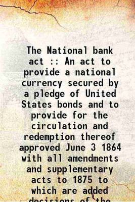 The National bank act : An act to provide a national currency secured by a pledge of United States bonds and to provide for the circulation and redemption thereof approved June 3 1864 with [Hardcover](Hardcover, United States.)