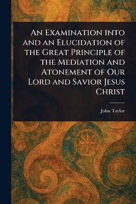 An Examination Into and an Elucidation of the Great Principle of the Mediation and Atonement of Our Lord and Savior Jesus Christ(English, Paperback, Taylor John)
