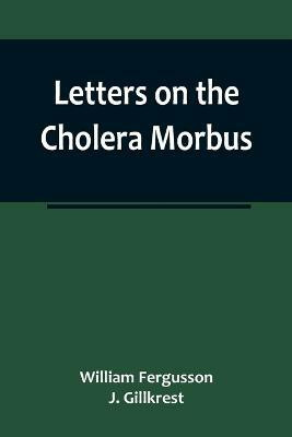 Letters on the Cholera Morbus.; Containing ample evidence that this disease, under whatever name known, cannot be transmitted from the persons of those labouring under it to other individuals, by contact-through the medium of inanimate substances-or throug(English, Paperback, Fergusson, J Gillkrest 