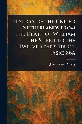 History of the United Netherlands From the Death of William the Silent to the Twelve Year's Truce, 1585e-86a(English, Paperback, Motley John Lothrop)