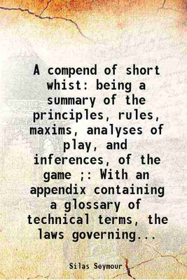 A compend of short whist: being a summary of the principles, rules, maxims, analyses of play, and inferences, of the game ; With an appendix containing a glossary of technical terms, the l [Hardcover](Hardcover, Silas Seymour)