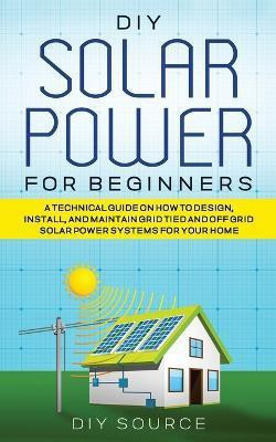 DIY Solar Power for Beginners, a Technical Guide on How to Design, Install, and Maintain Grid-Tied and Off-Grid Solar Power Systems for Your Home(English, Paperback, Source Diy)
