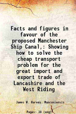 Facts and figures in favour of the proposed Manchester Ship Canal, Showing how to solve the cheap transport problem for the great import and export trade of Lancashire and the West Riding [Hardcover](Hardcover, James W. Harvey. Mancuniensis)