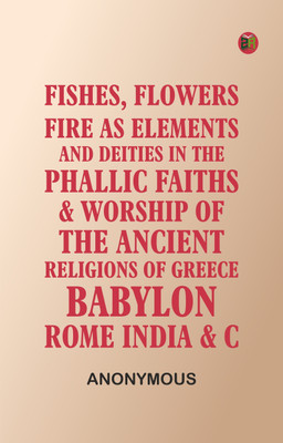 Fishes, Flowers, & Fire as Elements and Deities in the Phallic Faiths & Worship of the Ancient Religions of Greece, Babylon, Rome, India, &c(Paperback, Anonymous)