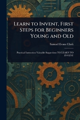 Learn to Invent, First Steps for Beginners Young and Old(English, Paperback, Clark Samuel Evans)
