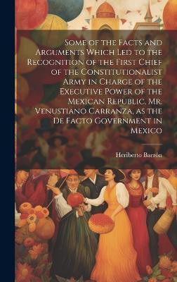 Some of the Facts and Arguments Which led to the Recognition of the First Chief of the Constitutionalist Army in Charge of the Executive Power of the Mexican Republic, Mr. Venustiano Carranza, as the de Facto Government in Mexico(English, Hardcover, Barron Heriberto) Some of the Facts and Arguments Which led to the Recognition of the First Chief of the Constitutionalist Army in Charge of the Executive Power of the Mexican Republic, Mr. Venustiano Carranza, as the de Facto Government in Mexico(English, Hardcover, Barron Heriberto)