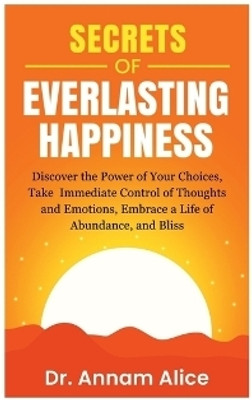 Secrets of EVERLASTING HAPPINESS  - Discover the Power of Your Choices, Take Immediate Control of Thoughts and Emotions, Embrace A Life of Abundance and Bliss(English, Paperback, Dr. Annam Alice)