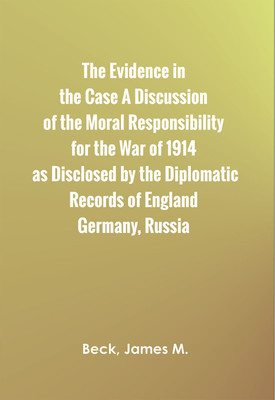 The Evidence in the Case A Discussion of the Moral Responsibility for the War of 1914, as Disclosed by the Diplomatic Records of England, Germany, Russia(Hardcover, Beck, James M.) The Evidence in the Case A Discussion of the Moral Responsibility for the War of 1914, as Disclosed by the Diplomatic Records of England, Germany, Russia(Hardcover, Beck, James M.)