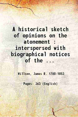 A historical sketch of opinions on the atonement : interspersed with biographical notices of the leading doctors, and outline of the sections of the church, from the incarnation of Christ, to the present time; with translations from Francis Turrettin, on the atonement / by James R. Willson. 1817 [Ha