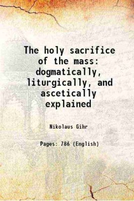 The holy sacrifice of the mass dogmatically, liturgically and ascetically explained 1902 [Hardcover](Hardcover, Nicholas Gihr)