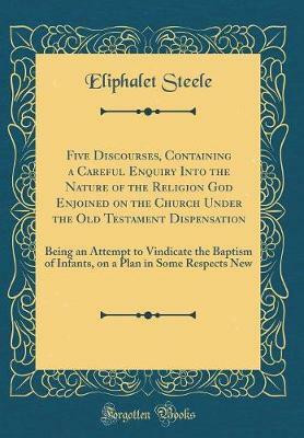 Five Discourses, Containing a Careful Enquiry Into the Nature of the Religion God Enjoined on the Church Under the Old Testament Dispensation: Being an Attempt to Vindicate the Baptism of Infants, on a Plan in Some Respects New (Classic Reprint)(English, Hardcover, Steele Eliphalet) Five Discourses, Containing a Careful Enquiry Into the Nature of the Religion God Enjoined on the Church Under the Old Testament Dispensation: Being an Attempt to Vindicate the Baptism of Infants, on a Plan in Some Respects New (Classic Reprint)(English, Hardcover, Steele Eliphalet)