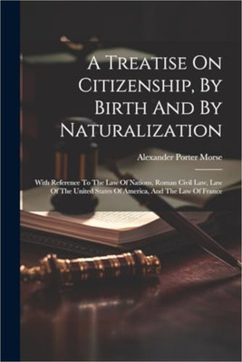 Treatise on Citizenship, by Birth and by Naturalization, with References to the Law of Nations, Roman Civil Law, Law of the United States of America, and the Law of France; Including Provisions in the Federal Constitution, and in the Several State Constitutions, in Respect of Citizenship; Together w