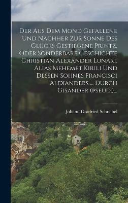 Der Aus Dem Mond Gefallene Und Nachher Zur Sonne Des Glucks Gestiegene Printz. Oder Sonderbare Geschichte Christian Alexander Lunari, Alias Mehemet Kirili Und Dessen Sohnes Francisci Alexanders ... Durch Gisander (pseud.)...(German, Hardcover, Schnabel Johann Gottfried) Der Aus Dem Mond Gefallene Und Nachher Zur Sonne Des Glucks Gestiegene Printz. Oder Sonderbare Geschichte Christian Alexander Lunari, Alias Mehemet Kirili Und Dessen Sohnes Francisci Alexanders ... Durch Gisander (pseud.)...(German, Hardcover, Schnabel Johann Gottfried)