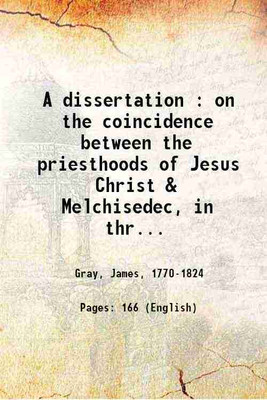 A dissertation : on the coincidence between the priesthoods of Jesus Christ & Melchisedec, in three parts, in which the passages of Scripture relating to that subject, in the xiv. chapter of Genesis, the xc. Psalm, the v. vi. vii. chapters of the Epistle to the Hebrews, are explained 1845 [Hardcover