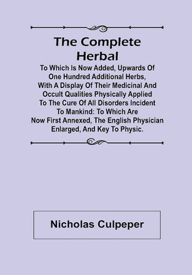The Complete Herbal; To which is now added, upwards of one hundred additional herbs, with a display of their medicinal and occult qualities physically applied to the cure of all disorders incident to mankind: to which are now first annexed, the English physician enlarged, and key to Physic.(Paperbac The Complete Herbal; To which is now added, upwards of one hundred additional herbs, with a display of their medicinal and occult qualities physically applied to the cure of all disorders incident to mankind: to which are now first annexed, the English physician enlarged, and key to Physic.(Paperbac