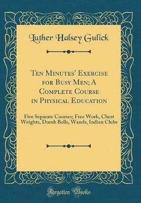 Ten Minutes' Exercise for Busy Men; A Complete Course in Physical Education: Five Separate Courses; Free Work, Chest Weights, Dumb Bells, Wands, Indian Clubs (Classic Reprint)(English, Hardcover, Gulick Luther Halsey)