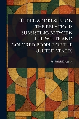 Three Addresses on the Relations Subsisting Between the White and Colored People of the United States(English, Paperback, Douglass Frederick)