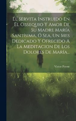 El Servita Instruido En El Obsequio Y Amor De Su Madre Maria Santisima, O Sea, Un Mes Dedicado Y Ofrecido A La Meditacion De Los Dolores De Maria...(Spanish, Hardcover, Perote Victor)