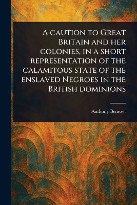 A Caution to Great Britain and Her Colonies, in a Short Representation of the Calamitous State of the Enslaved Negroes in the British Dominions(English, Paperback, Benezet Anthony) A Caution to Great Britain and Her Colonies, in a Short Representation of the Calamitous State of the Enslaved Negroes in the British Dominions(English, Paperback, Benezet Anthony)