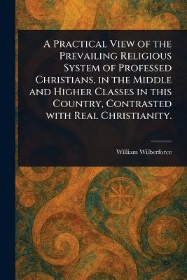 A Practical View of the Prevailing Religious System of Professed Christians, in the Middle and Higher Classes in This Country, Contrasted With Real Christianity.(English, Paperback, Wilberforce William) A Practical View of the Prevailing Religious System of Professed Christians, in the Middle and Higher Classes in This Country, Contrasted With Real Christianity.(English, Paperback, Wilberforce William)