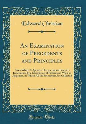An Examination of Precedents and Principles: From Which It Appears That an Impeachment Is Determined by a Dissolution of Parliament; With an Appendix, in Which All the Precedents Are Collected (Classic Reprint)(English, Hardcover, Christian Edward) An Examination of Precedents and Principles: From Which It Appears That an Impeachment Is Determined by a Dissolution of Parliament; With an Appendix, in Which All the Precedents Are Collected (Classic Reprint)(English, Hardcover, Christian Edward)